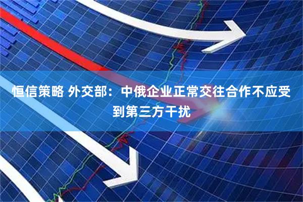 恒信策略 外交部：中俄企业正常交往合作不应受到第三方干扰