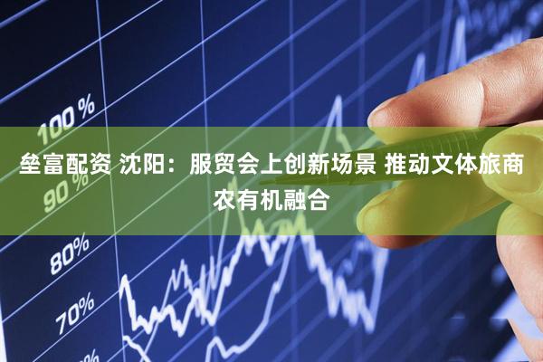 垒富配资 沈阳：服贸会上创新场景 推动文体旅商农有机融合