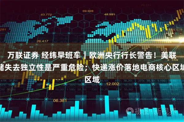 万联证券 经纬早班车｜欧洲央行行长警告！美联储失去独立性是严重危险；快递涨价落地电商核心区域