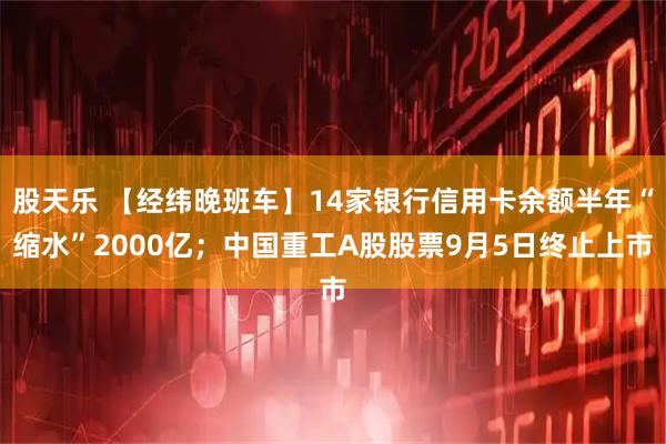 股天乐 【经纬晚班车】14家银行信用卡余额半年“缩水”2000亿；中国重工A股股票9月5日终止上市