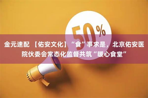 金元速配 【佑安文化】“食”事求是，北京佑安医院伙委会常态化监督共筑“暖心食堂”