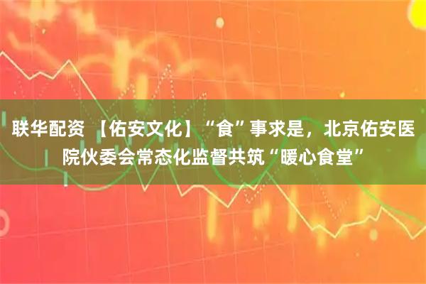 联华配资 【佑安文化】“食”事求是，北京佑安医院伙委会常态化监督共筑“暖心食堂”