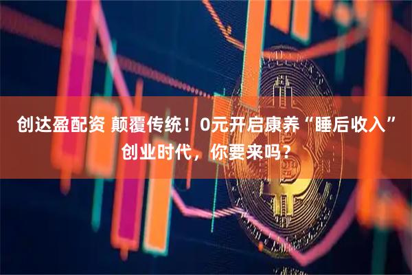 创达盈配资 颠覆传统！0元开启康养“睡后收入”创业时代，你要来吗？
