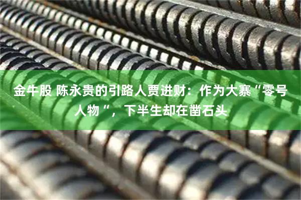 金牛股 陈永贵的引路人贾进财：作为大寨“零号人物“，下半生却在凿石头