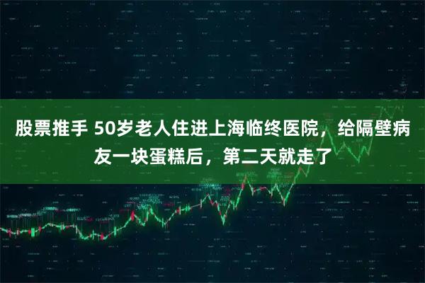 股票推手 50岁老人住进上海临终医院，给隔壁病友一块蛋糕后，第二天就走了