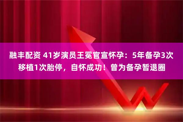 融丰配资 41岁演员王冕官宣怀孕：5年备孕3次移植1次胎停，自怀成功！曾为备孕暂退圈
