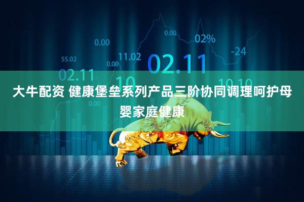 大牛配资 健康堡垒系列产品三阶协同调理呵护母婴家庭健康