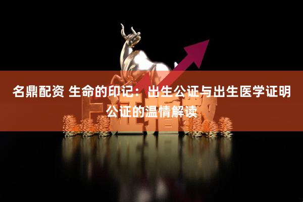 名鼎配资 生命的印记：出生公证与出生医学证明公证的温情解读
