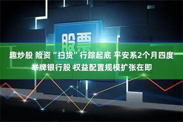 趣炒股 险资“扫货”行踪起底 平安系2个月四度举牌银行股 权益配置规模扩张在即