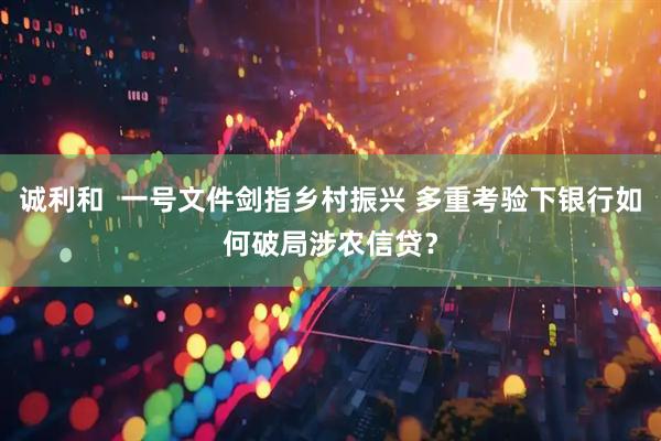 诚利和  一号文件剑指乡村振兴 多重考验下银行如何破局涉农信贷？