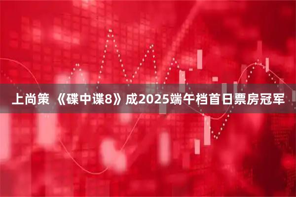 上尚策 《碟中谍8》成2025端午档首日票房冠军