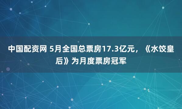 中国配资网 5月全国总票房17.3亿元，《水饺皇后》为月度票房冠军