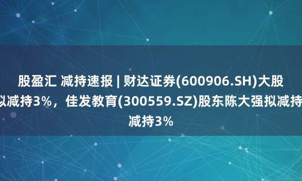 股盈汇 减持速报 | 财达证券(600906.SH)大股东拟减持3%，佳发教育(300559.SZ)股东陈大强拟减持3%