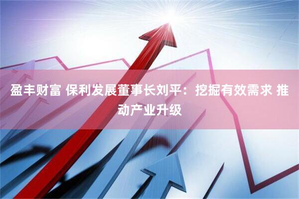 盈丰财富 保利发展董事长刘平：挖掘有效需求 推动产业升级