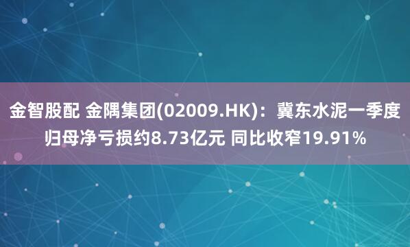 金智股配 金隅集团(02009.HK)：冀东水泥一季度归母净亏损约8.73亿元 同比收窄19.91%