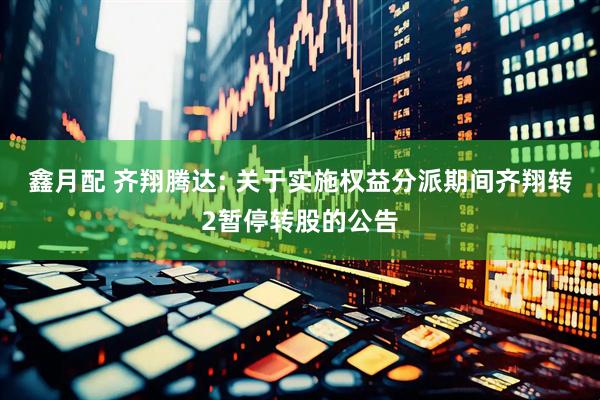 鑫月配 齐翔腾达: 关于实施权益分派期间齐翔转2暂停转股的公告
