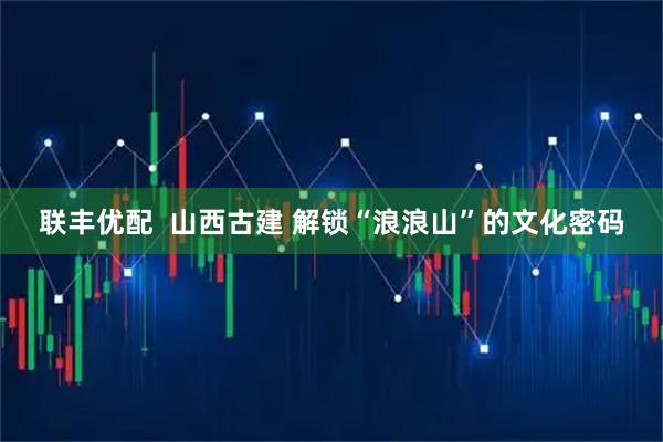 联丰优配  山西古建 解锁“浪浪山”的文化密码