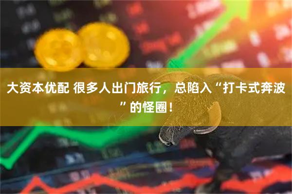 大资本优配 很多人出门旅行，总陷入“打卡式奔波”的怪圈！