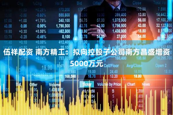 伍祥配资 南方精工：拟向控股子公司南方昌盛增资5000万元