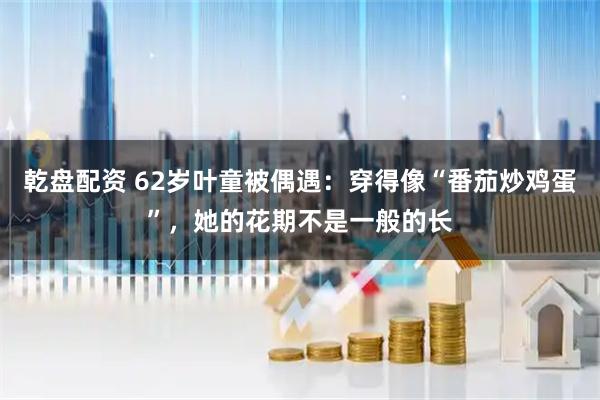 乾盘配资 62岁叶童被偶遇：穿得像“番茄炒鸡蛋”，她的花期不是一般的长