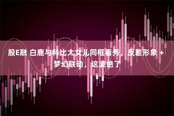 股E融 白鹿与科比大女儿同框看秀，反差形象 + 梦幻联动，这波绝了