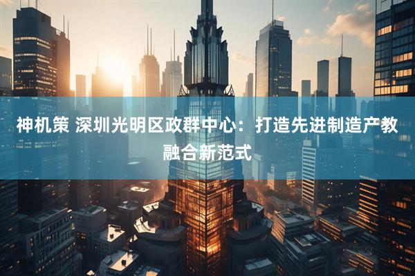 神机策 深圳光明区政群中心：打造先进制造产教融合新范式