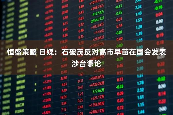 恒盛策略 日媒：石破茂反对高市早苗在国会发表涉台谬论