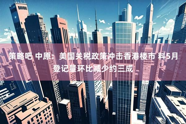 策略吧 中原：美国关税政策冲击香港楼市 料5月登记量环比减少约三成
