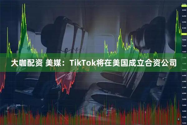 大咖配资 美媒：TikTok将在美国成立合资公司