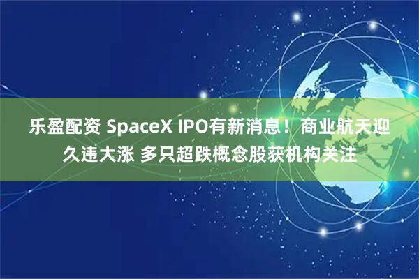 乐盈配资 SpaceX IPO有新消息！商业航天迎久违大涨 多只超跌概念股获机构关注