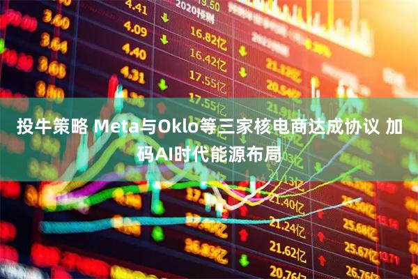 投牛策略 Meta与Oklo等三家核电商达成协议 加码AI时代能源布局