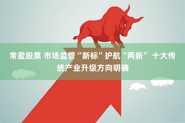 常盈股票 市场监管“新标”护航“两新” 十大传统产业升级方向明确