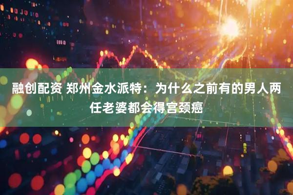 融创配资 郑州金水派特：为什么之前有的男人两任老婆都会得宫颈癌