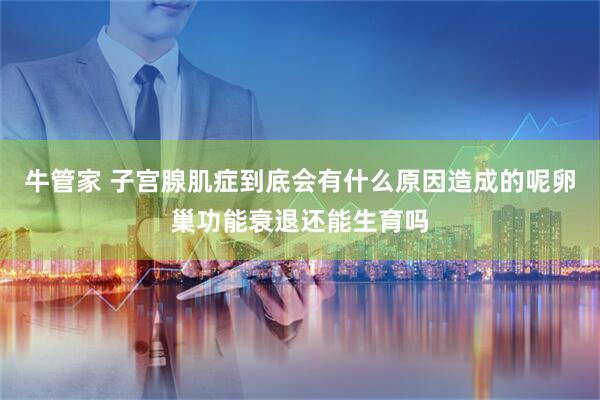牛管家 子宫腺肌症到底会有什么原因造成的呢卵巢功能衰退还能生育吗