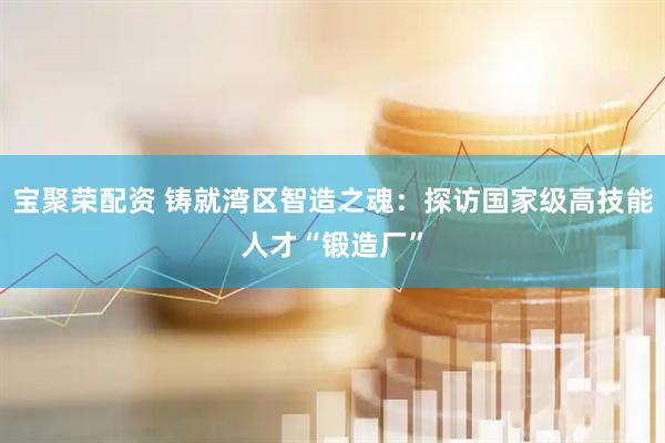 宝聚荣配资 铸就湾区智造之魂：探访国家级高技能人才“锻造厂”