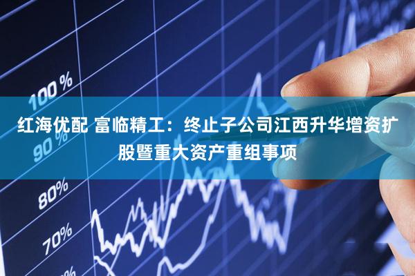 红海优配 富临精工：终止子公司江西升华增资扩股暨重大资产重组事项