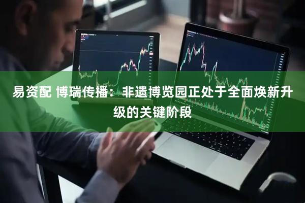 易资配 博瑞传播：非遗博览园正处于全面焕新升级的关键阶段