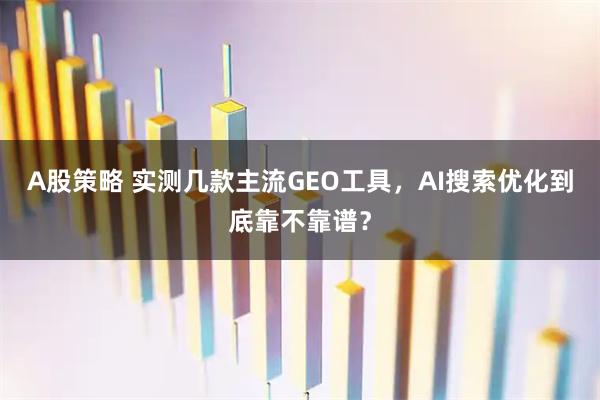A股策略 实测几款主流GEO工具，AI搜索优化到底靠不靠谱？