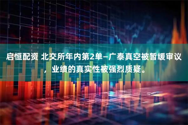 启恒配资 北交所年内第2单—广泰真空被暂缓审议，业绩的真实性被强烈质疑。