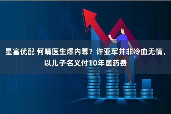 星富优配 何晴医生爆内幕？许亚军并非冷血无情，以儿子名义付10年医药费