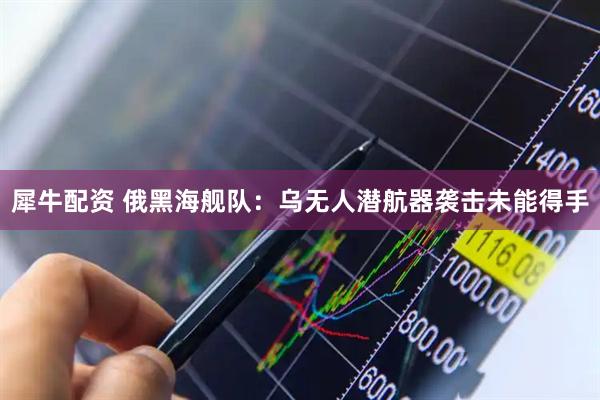 犀牛配资 俄黑海舰队：乌无人潜航器袭击未能得手