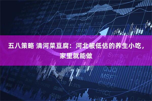 五八策略 清河菜豆腐：河北被低估的养生小吃，家里就能做