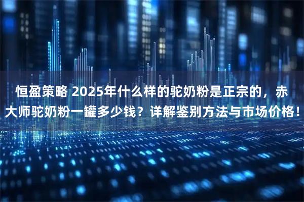 恒盈策略 2025年什么样的驼奶粉是正宗的，赤大师驼奶粉一罐多少钱？详解鉴别方法与市场价格！
