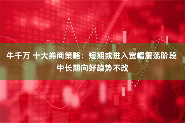 牛千万 十大券商策略：短期或进入宽幅震荡阶段 中长期向好趋势不改