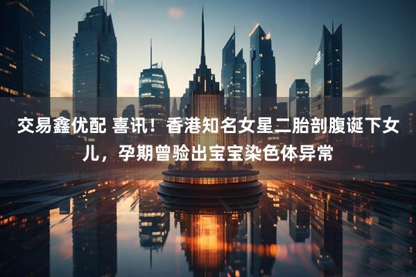 交易鑫优配 喜讯！香港知名女星二胎剖腹诞下女儿，孕期曾验出宝宝染色体异常