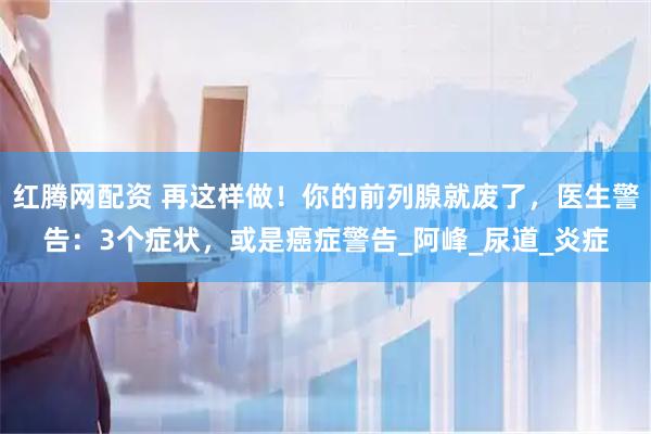 红腾网配资 再这样做！你的前列腺就废了，医生警告：3个症状，或是癌症警告_阿峰_尿道_炎症