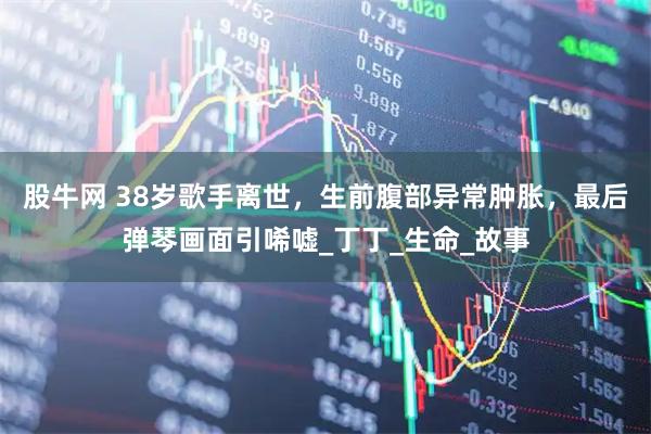 股牛网 38岁歌手离世，生前腹部异常肿胀，最后弹琴画面引唏嘘_丁丁_生命_故事