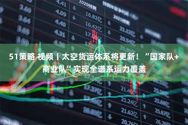 51策略 视频丨太空货运体系将更新！“国家队+商业队”实现全谱系运力覆盖