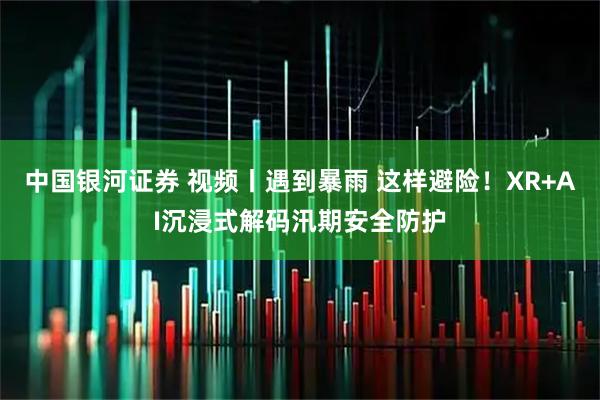 中国银河证券 视频丨遇到暴雨 这样避险！XR+AI沉浸式解码汛期安全防护