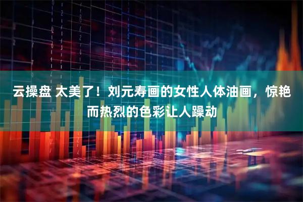 云操盘 太美了！刘元寿画的女性人体油画，惊艳而热烈的色彩让人躁动